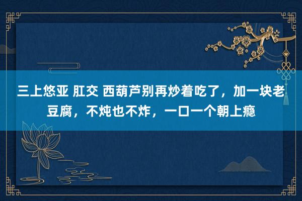 三上悠亚 肛交 西葫芦别再炒着吃了，加一块老豆腐，不炖也不炸，一口一个朝上瘾