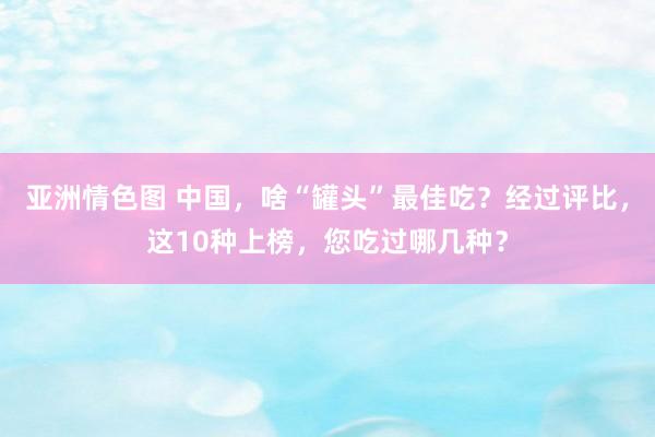 亚洲情色图 中国，啥“罐头”最佳吃？经过评比，这10种上榜，您吃过哪几种？