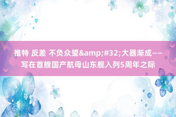 推特 反差 不负众望&#32;大器渐成——写在首艘国产航母山东舰入列5周年之际