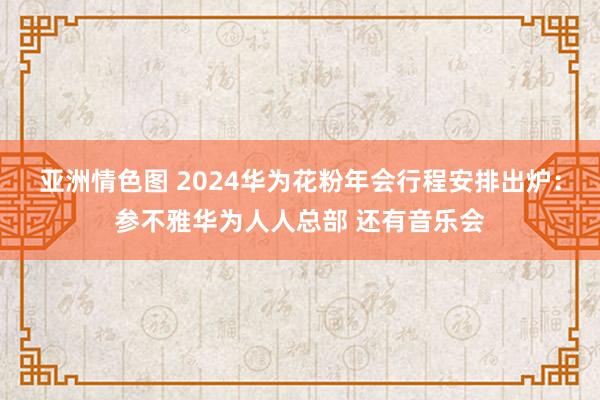 亚洲情色图 2024华为花粉年会行程安排出炉：参不雅华为人人总部 还有音乐会