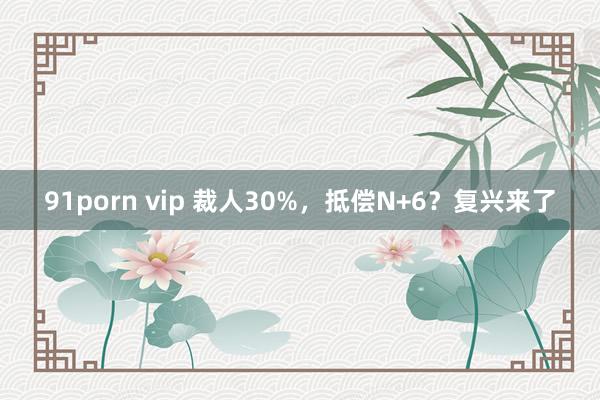 91porn vip 裁人30%，抵偿N+6？复兴来了