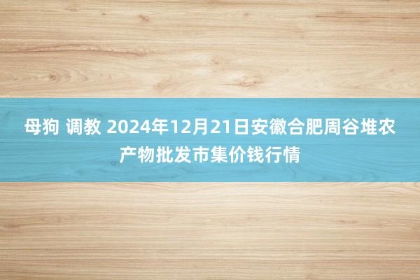 母狗 调教 2024年12月21日安徽合肥周谷堆农产物批发市集价钱行情