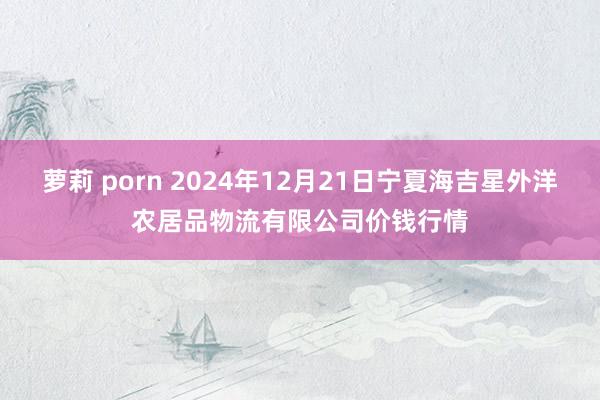 萝莉 porn 2024年12月21日宁夏海吉星外洋农居品物流有限公司价钱行情