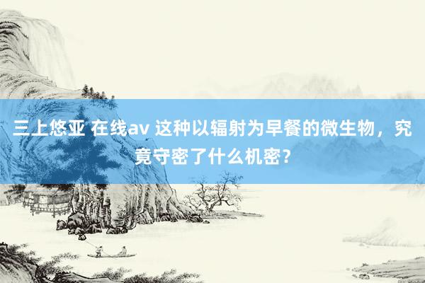 三上悠亚 在线av 这种以辐射为早餐的微生物，究竟守密了什么机密？