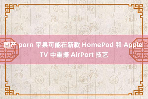 国产 porn 苹果可能在新款 HomePod 和 Apple TV 中重振 AirPort 技艺