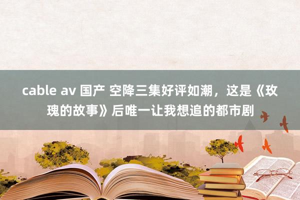 cable av 国产 空降三集好评如潮，这是《玫瑰的故事》后唯一让我想追的都市剧