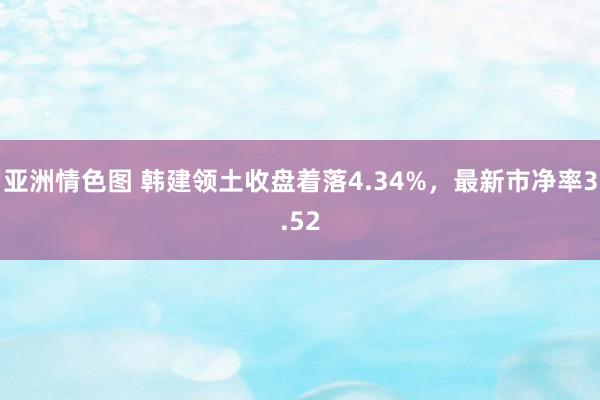 亚洲情色图 韩建领土收盘着落4.34%，最新市净率3.52