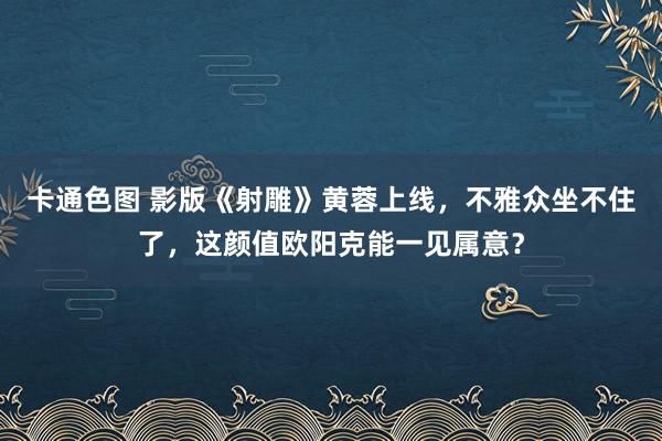 卡通色图 影版《射雕》黄蓉上线，不雅众坐不住了，这颜值欧阳克能一见属意？