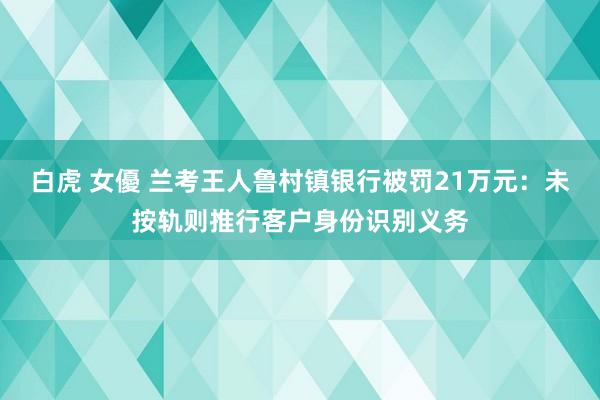 白虎 女優 兰考王人鲁村镇银行被罚21万元：未按轨则推行客户身份识别义务