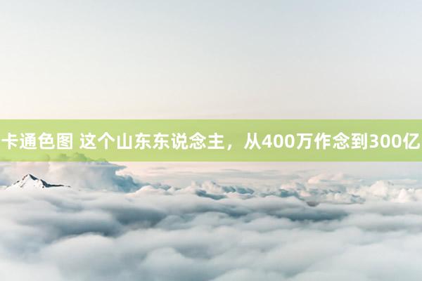 卡通色图 这个山东东说念主，从400万作念到300亿