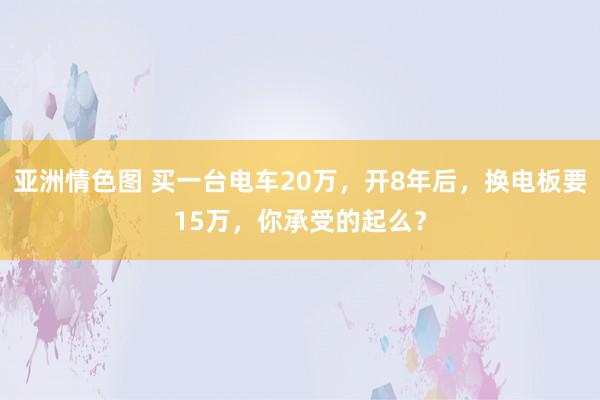 亚洲情色图 买一台电车20万，开8年后，换电板要15万，你承受的起么？