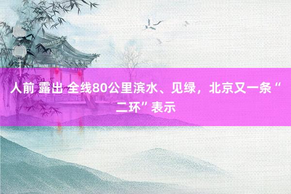 人前 露出 全线80公里滨水、见绿，北京又一条“二环”表示