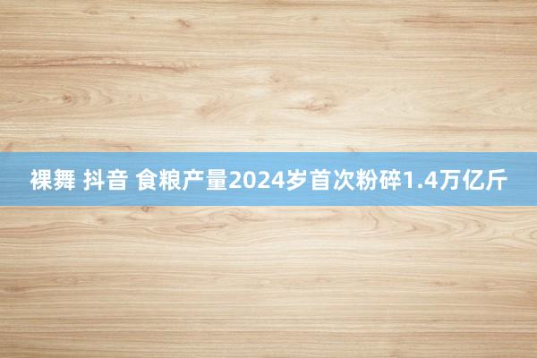 裸舞 抖音 食粮产量2024岁首次粉碎1.4万亿斤