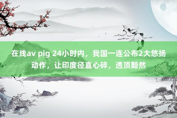 在线av pig 24小时内，我国一连公布2大悠扬动作，让印度径直心碎，透顶黯然