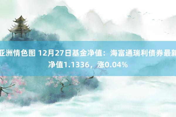 亚洲情色图 12月27日基金净值：海富通瑞利债券最新净值1.1336，涨0.04%