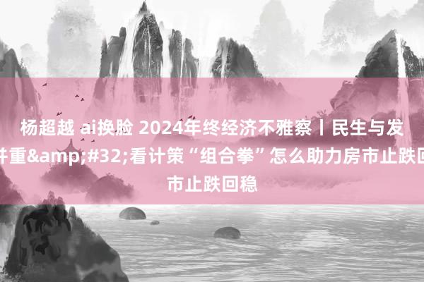 杨超越 ai换脸 2024年终经济不雅察丨民生与发展并重&#32;看计策“组合拳”怎么助力房市止跌回稳