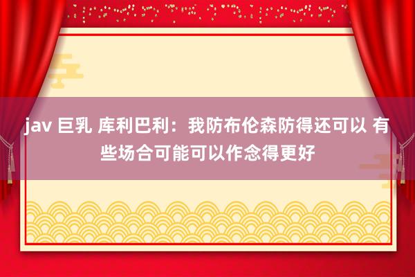 jav 巨乳 库利巴利：我防布伦森防得还可以 有些场合可能可以作念得更好