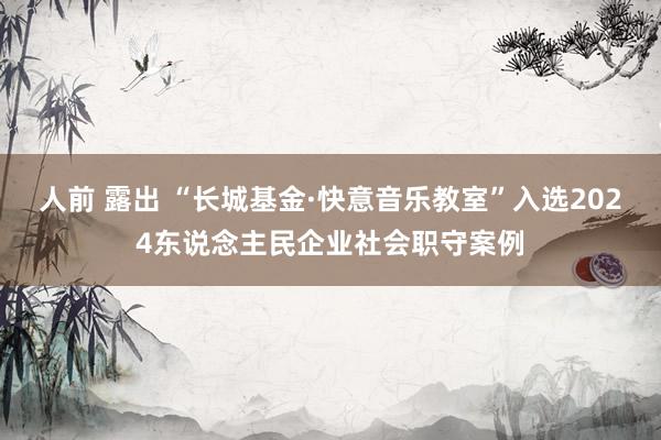 人前 露出 “长城基金·快意音乐教室”入选2024东说念主民企业社会职守案例