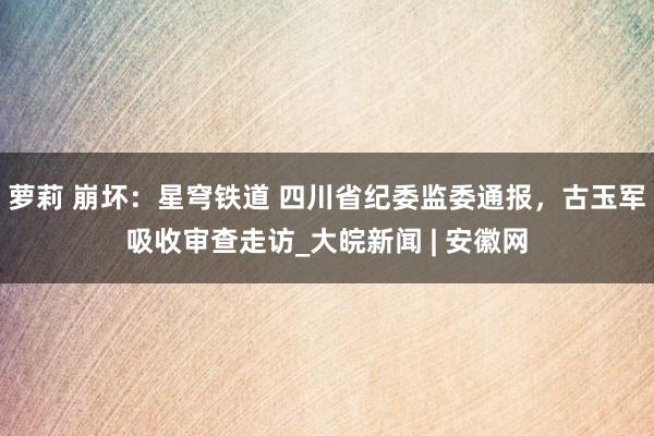 萝莉 崩坏：星穹铁道 四川省纪委监委通报，古玉军吸收审查走访_大皖新闻 | 安徽网