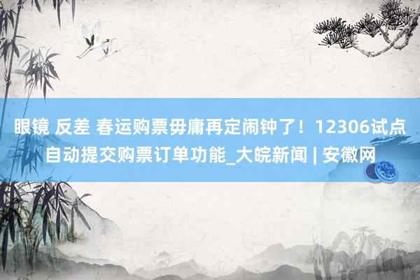 眼镜 反差 春运购票毋庸再定闹钟了！12306试点自动提交购票订单功能_大皖新闻 | 安徽网