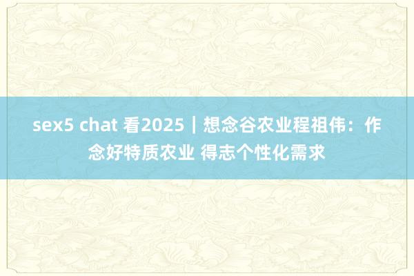 sex5 chat 看2025｜想念谷农业程祖伟：作念好特质农业 得志个性化需求