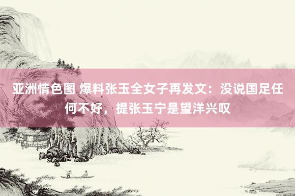 亚洲情色图 爆料张玉全女子再发文：没说国足任何不好，提张玉宁是望洋兴叹