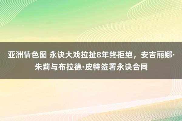 亚洲情色图 永诀大戏拉扯8年终拒绝，安吉丽娜·朱莉与布拉德·皮特签署永诀合同