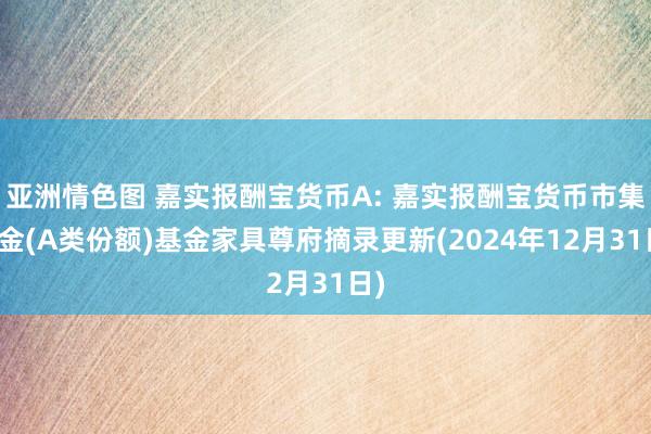 亚洲情色图 嘉实报酬宝货币A: 嘉实报酬宝货币市集基金(A类份额)基金家具尊府摘录更新(2024年12月31日)