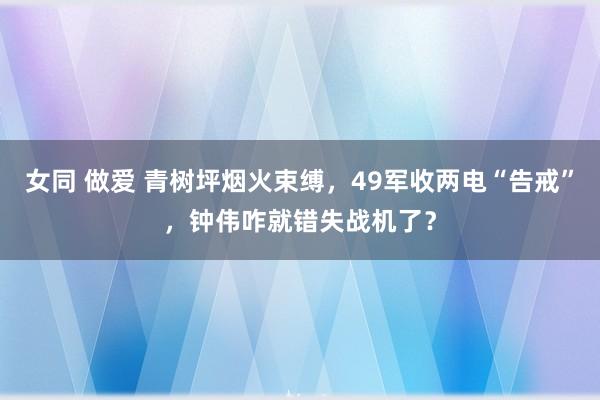 女同 做爱 青树坪烟火束缚，49军收两电“告戒”，钟伟咋就错失战机了？