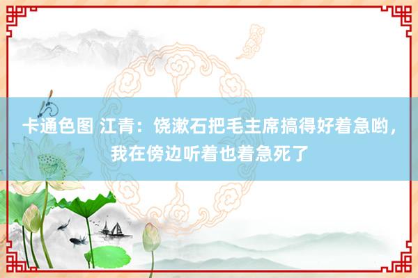 卡通色图 江青：饶漱石把毛主席搞得好着急哟，我在傍边听着也着急死了