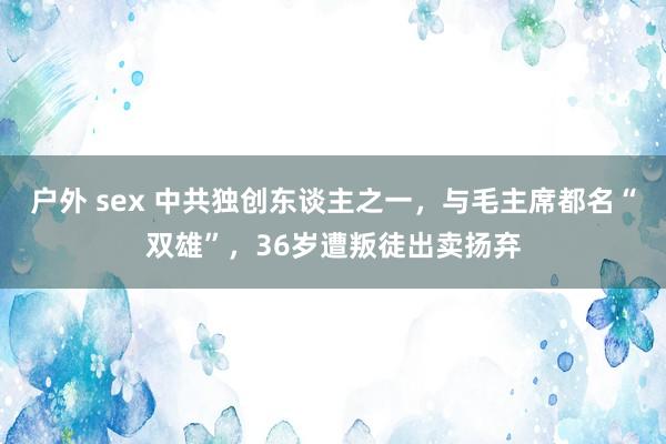 户外 sex 中共独创东谈主之一，与毛主席都名“双雄”，36岁遭叛徒出卖扬弃