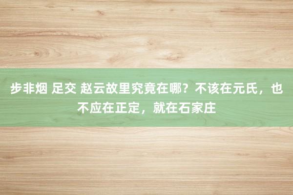 步非烟 足交 赵云故里究竟在哪？不该在元氏，也不应在正定，就在石家庄