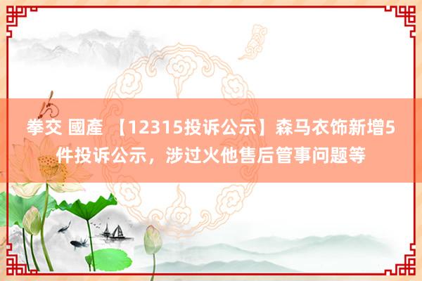 拳交 國產 【12315投诉公示】森马衣饰新增5件投诉公示，涉过火他售后管事问题等