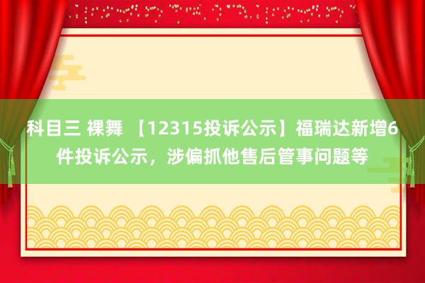 科目三 裸舞 【12315投诉公示】福瑞达新增6件投诉公示，涉偏抓他售后管事问题等