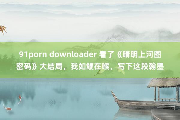 91porn downloader 看了《晴明上河图密码》大结局，我如鲠在喉，写下这段翰墨