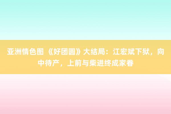 亚洲情色图 《好团圆》大结局：江宏斌下狱，向中待产，上前与柴进终成家眷