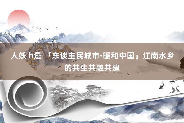 人妖 h漫 「东谈主民城市·暖和中国」江南水乡的共生共融共建