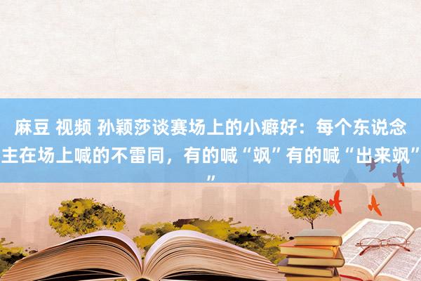 麻豆 视频 孙颖莎谈赛场上的小癖好：每个东说念主在场上喊的不雷同，有的喊“飒”有的喊“出来飒”