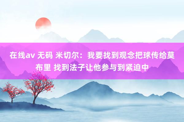 在线av 无码 米切尔：我要找到观念把球传给莫布里 找到法子让他参与到紧迫中