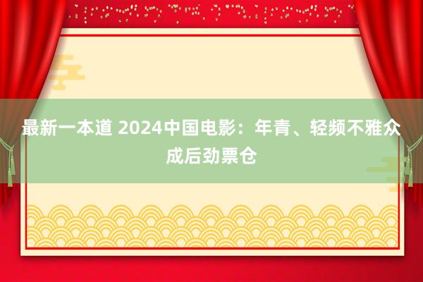 最新一本道 2024中国电影：年青、轻频不雅众成后劲票仓