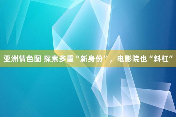 亚洲情色图 探索多重“新身份”，电影院也“斜杠”