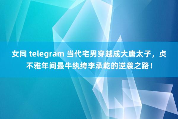 女同 telegram 当代宅男穿越成大唐太子，贞不雅年间最牛纨绔李承乾的逆袭之路！