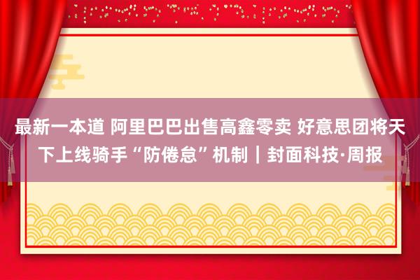 最新一本道 阿里巴巴出售高鑫零卖 好意思团将天下上线骑手“防倦怠”机制｜封面科技·周报