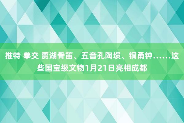 推特 拳交 贾湖骨笛、五音孔陶埙、铜甬钟……这些国宝级文物1月21日亮相成都