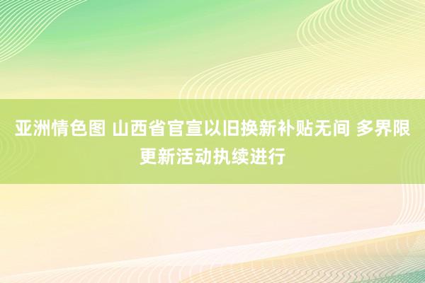 亚洲情色图 山西省官宣以旧换新补贴无间 多界限更新活动执续进行