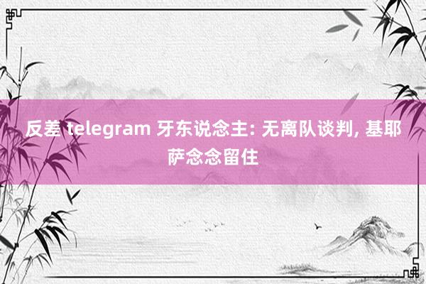 反差 telegram 牙东说念主: 无离队谈判， 基耶萨念念留住