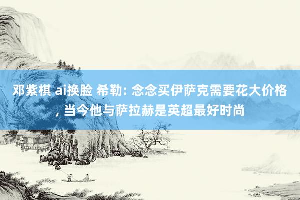 邓紫棋 ai换脸 希勒: 念念买伊萨克需要花大价格， 当今他与萨拉赫是英超最好时尚