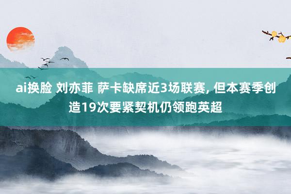 ai换脸 刘亦菲 萨卡缺席近3场联赛， 但本赛季创造19次要紧契机仍领跑英超