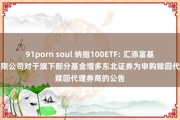 91porn soul 纳指100ETF: 汇添富基金责罚股份有限公司对于旗下部分基金增多东北证券为申购赎回代理券商的公告