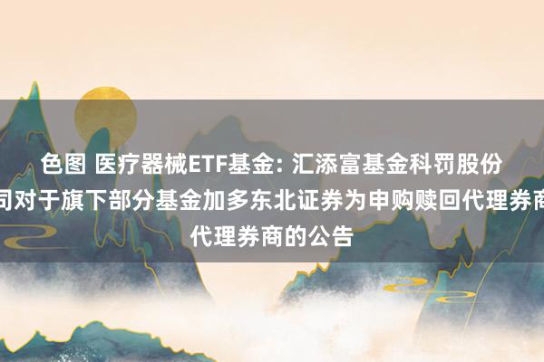 色图 医疗器械ETF基金: 汇添富基金科罚股份有限公司对于旗下部分基金加多东北证券为申购赎回代理券商的公告